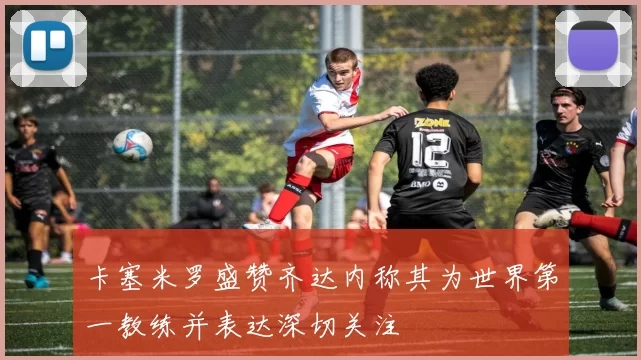卡塞米罗盛赞齐达内称其为世界第一教练并表达深切关注