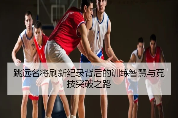跳远名将刷新纪录背后的训练智慧与竞技突破之路