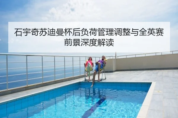 石宇奇苏迪曼杯后负荷管理调整与全英赛前景深度解读