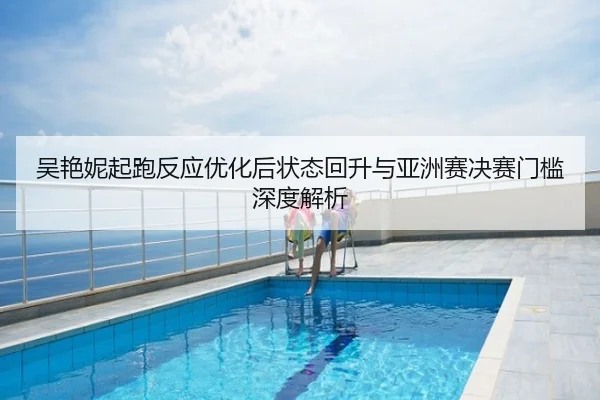 吴艳妮起跑反应优化后状态回升与亚洲赛决赛门槛深度解析