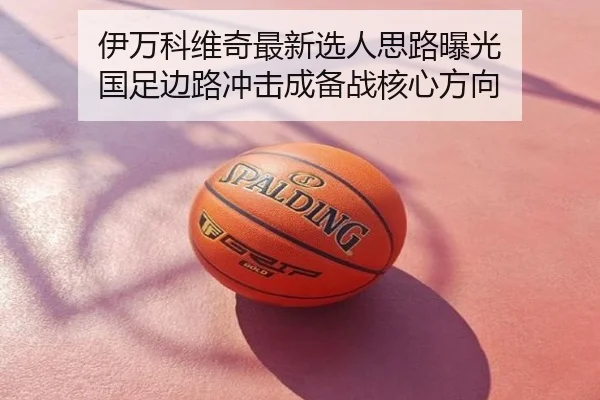伊万科维奇最新选人思路曝光 国足边路冲击成备战核心方向