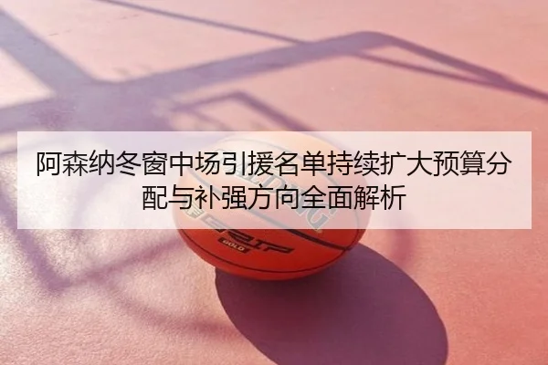 阿森纳冬窗中场引援名单持续扩大预算分配与补强方向全面解析