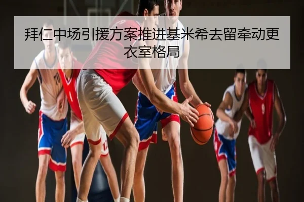 拜仁中场引援方案推进基米希去留牵动更衣室格局