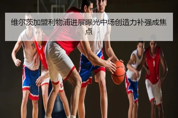 维尔茨加盟利物浦进展曝光中场创造力补强成焦点