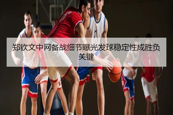 郑钦文中网备战细节曝光发球稳定性成胜负关键