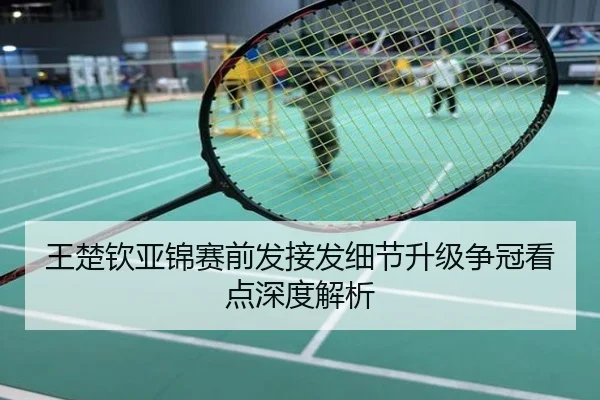 王楚钦亚锦赛前发接发细节升级争冠看点深度解析